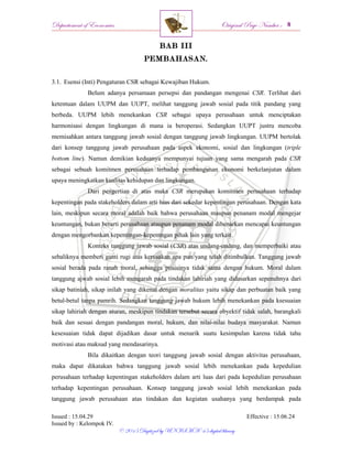 Departement of Economics Original Page Number :
Issued : 15.04.29 Effective : 15.06.24
Issued by : Kelompok IV.
© 2015 Digitized by UNISMA ‘45 digital library
BAB III
PEMBAHASAN.
3.1. Esensi (Inti) Pengaturan CSR sebagai Kewajiban Hukum.
Belum adanya persamaan persepsi dan pandangan mengenai CSR. Terlihat dari
ketentuan dalam UUPM dan UUPT, melihat tanggung jawab sosial pada titik pandang yang
berbeda. UUPM lebih menekankan CSR sebagai upaya perusahaan untuk menciptakan
harmonisasi dengan lingkungan di mana ia beroperasi. Sedangkan UUPT justru mencoba
memisahkan antara tanggung jawab sosial dengan tanggung jawab lingkungan. UUPM bertolak
dari konsep tanggung jawab perusahaan pada aspek ekonomi, sosial dan lingkungan (triple
bottom line). Namun demikian keduanya mempunyai tujuan yang sama mengarah pada CSR
sebagai sebuah komitmen perusahaan terhadap pembangunan ekonomi berkelanjutan dalam
upaya meningkatkan kualitas kehidupan dan lingkungan.
Dari pengertian di atas maka CSR merupakan komitmen perusahaan terhadap
kepentingan pada stakeholders dalam arti luas dari sekedar kepentingan perusahaan. Dengan kata
lain, meskipun secara moral adalah baik bahwa perusahaan maupun penanam modal mengejar
keuntungan, bukan berarti perusahaan ataupun penanam modal dibenarkan mencapai keuntungan
dengan mengorbankan kepentingan-kepentngan pihak lain yang terkait.
Konteks tanggung jawab sosial (CSR) atas undang-undang, dan memperbaiki atau
sebaliknya memberi ganti rugi atas kerusakan apa pun yang telah ditimbulkan. Tanggung jawab
sosial berada pada ranah moral, sehingga posisinya tidak sama dengan hukum. Moral dalam
tanggung ajwab sosial lebih mengarah pada tindakan lahiriah yang didasarkan sepenuhnya dari
sikap batiniah, sikap inilah yang dikenal dengan moralitas yaitu sikap dan perbuatan baik yang
betul-betul tanpa pamrih. Sedangkan tanggung jawab hukum lebih menekankan pada ksesuaian
sikap lahiriah dengan aturan, meskipun tindakan tersebut secara obyektif tidak salah, barangkali
baik dan sesuai dengan pandangan moral, hukum, dan nilai-nilai budaya masyarakat. Namun
kesesuaian tidak dapat dijadikan dasar untuk menarik suatu kesimpulan karena tidak tahu
motivasi atau maksud yang mendasarinya.
Bila dikaitkan dengan teori tanggung jawab sosial dengan aktivitas perusahaan,
maka dapat dikatakan bahwa tanggung jawab sosial lebih menekankan pada kepedulian
perusahaan terhadap kepentingan stakeholders dalam arti luas dari pada kepedulian perusahaan
terhadap kepentingan perusahaan. Konsep tanggung jawab sosial lebih menekankan pada
tanggung jawab perusahaan atas tindakan dan kegiatan usahanya yang berdampak pada
 