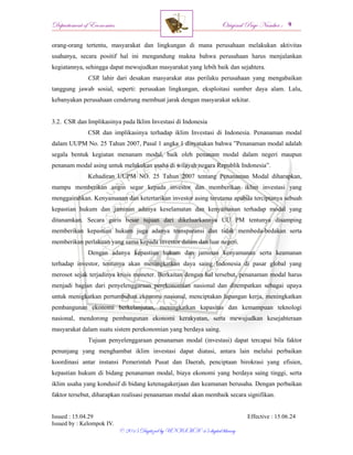 Departement of Economics Original Page Number :
Issued : 15.04.29 Effective : 15.06.24
Issued by : Kelompok IV.
© 2015 Digitized by UNISMA ‘45 digital library
orang-orang tertentu, masyarakat dan lingkungan di mana perusahaan melakukan aktivitas
usahanya, secara positif hal ini mengandung makna bahwa perusahaan harus menjalankan
kegiatannya, sehingga dapat mewujudkan masyarakat yang lebih baik dan sejahtera.
CSR lahir dari desakan masyarakat atas perilaku perusahaan yang mengabaikan
tanggung jawab sosial, seperti: perusakan lingkungan, eksploitasi sumber daya alam. Lalu,
kebanyakan perusahaan cenderung membuat jarak dengan masyarakat sekitar.
3.2. CSR dan Implikasinya pada Iklim Investasi di Indonesia
CSR dan implikasinya terhadap iklim Investasi di Indonesia. Penanaman modal
dalam UUPM No. 25 Tahun 2007, Pasal 1 angka 1 dinyatakan bahwa ”Penanaman modal adalah
segala bentuk kegiatan menanam modal, baik oleh penanam modal dalam negeri maupun
penanam modal asing untuk melakukan usaha di wilayah negara Republik Indonesia”.
Kehadiran UUPM NO. 25 Tahun 2007 tentang Penanaman Modal diharapkan,
mampu memberikan angin segar kepada investor dan memberikan iklim investasi yang
menggairahkan. Kenyamanan dan ketertarikan investor asing terutama apabila terciptanya sebuah
kepastian hukum dan jaminan adanya keselamatan dan kenyamanan terhadap modal yang
ditanamkan. Secara garis besar tujuan dari dikeluarkannya UU PM tentunya disamping
memberikan kepastian hukum juga adanya transparansi dan tidak membeda-bedakan serta
memberikan perlakuan yang sama kepada investor dalam dan luar negeri.
Dengan adanya kepastian hukum dan jaminan kenyamanan serta keamanan
terhadap investor, tentunya akan meningkatkan daya saing Indonesia di pasar global yang
merosot sejak terjadinya krisis moneter. Berkaitan dengan hal tersebut, penanaman modal harus
menjadi bagian dari penyelenggaraan perekonomian nasional dan ditempatkan sebagai upaya
untuk menigkatkan pertumbuhan ekonomi nasional, menciptakan lapangan kerja, meningkatkan
pembangunan ekonomi berkelanjutan, meningkatkan kapasitas dan kemampuan teknologi
nasional, mendorong pembangunan ekonomi kerakyatan, serta mewujudkan kesejahteraan
masyarakat dalam suatu sistem perekonomian yang berdaya saing.
Tujuan penyelenggaraan penanaman modal (investasi) dapat tercapai bila faktor
penunjang yang menghambat iklim investasi dapat diatasi, antara lain melalui perbaikan
koordinasi antar instansi Pemerintah Pusat dan Daerah, penciptaan birokrasi yang efisien,
kepastian hukum di bidang penanaman modal, biaya ekonomi yang berdaya saing tinggi, serta
iklim usaha yang kondusif di bidang ketenagakerjaan dan keamanan berusaha. Dengan perbaikan
faktor tersebut, diharapkan realisasi penanaman modal akan membaik secara signifikan.
 