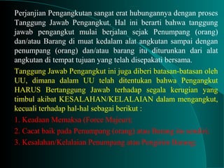 Perjanjian Pengangkutan sangat erat hubungannya dengan proses
Tanggung Jawab Pengangkut. Hal ini berarti bahwa tanggung
jawab pengangkut mulai berjalan sejak Penumpang (orang)
dan/atau Barang di muat kedalam alat angkutan sampai dengan
penumpang (orang) dan/atau barang itu diturunkan dari alat
angkutan di tempat tujuan yang telah disepakati bersama.
Tanggung Jawab Pengangkut ini juga diberi batasan-batasan oleh
UU, dimana dalam UU telah ditentukan bahwa Pengangkut
HARUS Bertanggung Jawab terhadap segala kerugian yang
timbul akibat KESALAHAN/KELALAIAN dalam mengangkut,
kecuali terhadap hal-hal sebagai berikut :
1. Keadaan Memaksa (Force Majeur);
2. Cacat baik pada Penumpang (orang) atau Barang itu sendiri;
3. Kesalahan/Kelalaian Penumpang atau Pengirim Barang;
 