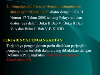 3. Pengangkutan Perairan dengan menggunakan
alat angkut “Kapal Laut” diatur dengan UU-RI
Nomor 17 Tahun 2008 tentang Pelayaran, dan
diatur juga dalam Buku II Bab V, Buku II Bab
V-A dan Buku II Bab V-B KUHD.
TERJADINYA PENGANGKUTAN :
Terjadinya pengangkutan perlu diadakan perjanjian
pengangkutan terlebih dahulu yang dibuktikan dengan
Dokumen Pengangkutan (Tiket/Karcis/Bagasi/
Konosemen dll).
 