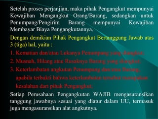 Setelah proses perjanjian, maka pihak Pengangkut mempunyai
Kewajiban Mengangkut Orang/Barang, sedangkan untuk
Penumpang/Pengirim Barang mempunyai Kewajiban
Membayar Biaya Pengangkutannya.
Dengan demikian Pihak Pengangkut Bertanggung Jawab atas
3 (tiga) hal, yaitu :
1. Kematian dan/atau Lukanya Penumpang yang diangkut;
2. Musnah, Hilang atau Rusaknya Barang yang diangkut;
3. Keterlambatan angkutan Penumpang dan/atau Barang,
apabila terbukti bahwa keterlambatan tersebut merupakan
kesalahan dari pihak Pengangkut;
Setiap Perusahaan Pengangkutan WAJIB mengasuransikan
tanggung jawabnya sesuai yang diatur dalam UU, termasuk
juga mengasuransikan alat angkutnya.
 