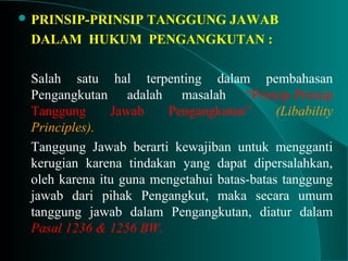  PRINSIP-PRINSIP TANGGUNG JAWAB
DALAM HUKUM PENGANGKUTAN :
Salah satu hal terpenting dalam pembahasan
Pengangkutan adalah masalah “Prinsip-Prinsip
Tanggung Jawab Pengangkutan” (Libability
Principles).
Tanggung Jawab berarti kewajiban untuk mengganti
kerugian karena tindakan yang dapat dipersalahkan,
oleh karena itu guna mengetahui batas-batas tanggung
jawab dari pihak Pengangkut, maka secara umum
tanggung jawab dalam Pengangkutan, diatur dalam
Pasal 1236 & 1256 BW.
 