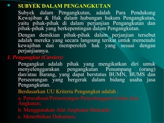  SUBYEK DALAM PENGANGKUTAN
Subyek dalam Pengangkutan, adalah Para Pendukung
Kewajiban & Hak dalam hubungan hukum Pengangkutan,
yaitu pihak-pihak di dalam perjanjian Pengangkutan dan
pihak-pihak yang berkepentingan dalam Pengangkutan.
Dengan demikian pihak-pihak dalam perjanjian tersebut
adalah mereka yang secara langsung terikat untuk memenuhi
kewajiban dan memperoleh hak yang sesuai dengan
perjanjiannya.
1. Pengangkut (Carrier);
Pengangkut adalah pihak yang mengikatkan diri untuk
menyelenggarakan pengangkutan Penumpang (orang)
dan/atau Barang, yang dapat berstatus BUMN, BUMS dan
Perseorangan yang bergerak dalam bidang usaha jasa
Pengangkutan.
Berdasarkan UU Kriteria Pengangkut adalah :
a. Perusahaan/Perseorangan Penyelenggara Usaha Jasa
Angkutan;
b. Menggunakan Alat Angkutan Mekanik;
c. Menerbitkan Dokumen;
 