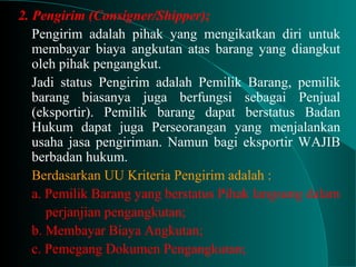 2. Pengirim (Consigner/Shipper);
Pengirim adalah pihak yang mengikatkan diri untuk
membayar biaya angkutan atas barang yang diangkut
oleh pihak pengangkut.
Jadi status Pengirim adalah Pemilik Barang, pemilik
barang biasanya juga berfungsi sebagai Penjual
(eksportir). Pemilik barang dapat berstatus Badan
Hukum dapat juga Perseorangan yang menjalankan
usaha jasa pengiriman. Namun bagi eksportir WAJIB
berbadan hukum.
Berdasarkan UU Kriteria Pengirim adalah :
a. Pemilik Barang yang berstatus Pihak langsung dalam
perjanjian pengangkutan;
b. Membayar Biaya Angkutan;
c. Pemegang Dokumen Pengangkutan;
 