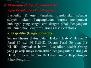 4. Ekspeditur (Cargo Forwarder) dan
Agen Perjalanan (Travel Agent);
Ekspeditur & Agen Perjalanan digolongkan sebagai
subyek hukum Pengangkutan, karena mempunyai
hubungan yang sangat erat dengan pihak Pengangkut
maupun pihak Pengirim Barang (Jasa Perantara).
a. Ekspeditur (Cargo Forwarder):
Secara khusus diatur dalam Buku I Bab V Bagian 2
Pasal 86 s.d. 90 KUHD. Dalam Pasal 86 ayat (1)
KUHD, dinyatakan bahwa Ekspeditur adalah Orang
yang pekerjaannya mencarikan Pengangkutan Barang di
Darat, di Perairan dan Di Udara, untuk Kepentingan
Pihak Pengirim.
 