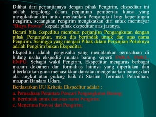 Dilihat dari perjanjiannya dengan pihak Pengirim, ekspeditur ini
adalah tergolong dalam perjanjian pemberian kuasa yang
mengikatkan diri untuk mencarikan Pengangkut bagi kepentingan
Pengirim, sedangkan Pengirim mengikatkan diri untuk membayar
“Biaya Provisi” kepada pihak ekspeditur atas jasanya.
Berarti bila ekspeditur membuat perjanjian Pengangkutan dengan
pihak Pengangkut, maka dia bertindak untuk dan atas nama
Pengirim. Sehingga yang menjadi Pihak dalam Perjanjian Pokoknya
adalah Pengirim bukan Ekspeditur.
Ekspeditur adalah pengusaha yang menjalankan perusahaan di
bidang usaha ekspedisi muatan barang, seperti EMKA, EMKL,
EMPU. Sebagai wakil Pengirim, Ekspeditur mengurus berbagai
macam dokumen dan formalitas lainnya yang diperlukan dan
diberlakukan guna memasukkan dan/atau mengeluarkan barang dari
alat angkut atau gudang baik di Stasiun, Terminal, Pelabuhan,
maupun Bandara Udara.
Berdasarkan UU Kriteria Ekspeditur adalah :
a. Perusahaan Perantara Pencari Pengangkutan Barang;
b. Bertindak untuk dan atas nama Pengirim;
c. Menerima Provisi dari Pengirim;
 