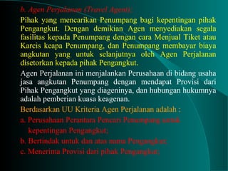 b. Agen Perjalanan (Travel Agent);
Pihak yang mencarikan Penumpang bagi kepentingan pihak
Pengangkut. Dengan demikian Agen menyediakan segala
fasilitas kepada Penumpang dengan cara Menjual Tiket atau
Karcis keapa Penumpang, dan Penumpang membayar biaya
angkutan yang untuk selanjutnya oleh Agen Perjalanan
disetorkan kepada pihak Pengangkut.
Agen Perjalanan ini menjalankan Perusahaan di bidang usaha
jasa angkutan Penumpang dengan mendapat Provisi dari
Pihak Pengangkut yang diageninya, dan hubungan hukumnya
adalah pemberian kuasa keagenan.
Berdasarkan UU Kriteria Agen Perjalanan adalah :
a. Perusahaan Perantara Pencari Penumpang untuk
kepentingan Pengangkut;
b. Bertindak untuk dan atas nama Pengangkut;
c. Menerima Provisi dari pihak Pengangkut;
 