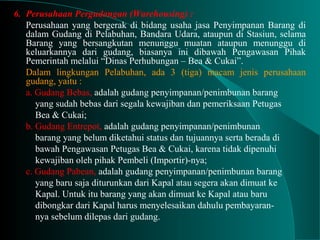 6. Perusahaan Pergudangan (Warehousing) :
Perusahaan yang bergerak di bidang usaha jasa Penyimpanan Barang di
dalam Gudang di Pelabuhan, Bandara Udara, ataupun di Stasiun, selama
Barang yang bersangkutan menunggu muatan ataupun menunggu di
keluarkannya dari gudang, biasanya ini dibawah Pengawasan Pihak
Pemerintah melalui “Dinas Perhubungan – Bea & Cukai”.
Dalam lingkungan Pelabuhan, ada 3 (tiga) macam jenis perusahaan
gudang, yaitu :
a. Gudang Bebas, adalah gudang penyimpanan/penimbunan barang
yang sudah bebas dari segala kewajiban dan pemeriksaan Petugas
Bea & Cukai;
b. Gudang Entrepot, adalah gudang penyimpanan/penimbunan
barang yang belum diketahui status dan tujuannya serta berada di
bawah Pengawasan Petugas Bea & Cukai, karena tidak dipenuhi
kewajiban oleh pihak Pembeli (Importir)-nya;
c. Gudang Pabean, adalah gudang penyimpanan/penimbunan barang
yang baru saja diturunkan dari Kapal atau segera akan dimuat ke
Kapal. Untuk itu barang yang akan dimuat ke Kapal atau baru
dibongkar dari Kapal harus menyelesaikan dahulu pembayaran-
nya sebelum dilepas dari gudang.
 