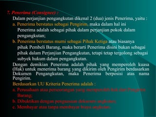 7. Penerima (Consignee) :
Dalam perjanjian pengangkutan dikenal 2 (dua) jenis Penerima, yaitu :
a. Penerima berstatus sebagai Pengirim, maka dalam hal ini
Penerima adalah sebagai pihak dalam perjanjian pokok dalam
pengangkutan;
b. Penerima berstatus murni sebagai Pihak Ketiga atau biasanya
pihak Pembeli Barang, maka berarti Penerima disini bukan sebagai
pihak dalam Perjanjian Pengangkutan, tetapi tetap tergolong sebagai
subyek hukum dalam pengangkutan.
Dengan demikian Penerima adalah pihak yang memperoleh kuasa
(Hak) untuk menerima barang yang dikirim oleh Pengirim berdasarkan
Dokumen Pengangkutan, maka Penerima berposisi atas nama
Pengirim.
Berdasarkan UU Kriteria Penerima adalah :
a. Perusahaan atau perseorangan yang memperoleh hak dari Pengirim
Barang;
b. Dibuktikan dengan penguasaan dokumen angkutan;
c. Membayar atau tanpa membayar biaya angkutan.
 