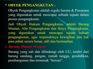  OBYEK PENGANGKUTAN :
Obyek Pengangkutan adalah segala Sarana & Prasarana
yang digunakan untuk mencapai sebuah tujuan dalam
proses pengangkutan.
Jadi Obyek Hukum Pengangkutan, adalah Barang
Muatan, Alat Pengangkutan dan Biaya Pengangkutan,
yang digunakan untuk mencapai tujuan hukum
pengangkutan, agar terpenuhinya kewajiban dan hak
para pihak secara benar, adil dan bermanfaat.
1. Barang Muatan (Cargo);
Barang yang sah dan dilindungi oleh UU, terdiri dari
barang sandang, pangan, rumah tangga, pendidikan,
pembangunan dan termasuk “hewan”.
 