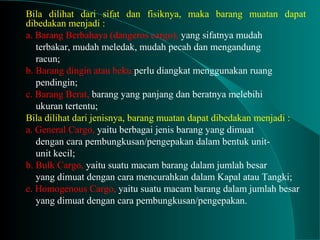 Bila dilihat dari sifat dan fisiknya, maka barang muatan dapat
dibedakan menjadi :
a. Barang Berbahaya (dangeros cargo), yang sifatnya mudah
terbakar, mudah meledak, mudah pecah dan mengandung
racun;
b. Barang dingin atau beku perlu diangkat menggunakan ruang
pendingin;
c. Barang Berat, barang yang panjang dan beratnya melebihi
ukuran tertentu;
Bila dilihat dari jenisnya, barang muatan dapat dibedakan menjadi :
a. General Cargo, yaitu berbagai jenis barang yang dimuat
dengan cara pembungkusan/pengepakan dalam bentuk unit-
unit kecil;
b. Bulk Cargo, yaitu suatu macam barang dalam jumlah besar
yang dimuat dengan cara mencurahkan dalam Kapal atau Tangki;
c. Homogenous Cargo, yaitu suatu macam barang dalam jumlah besar
yang dimuat dengan cara pembungkusan/pengepakan.
 