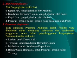 2. Alat Pengangkutan :
Alat Pengangkutan terdiri dari :
a. Kereta Api, yang dijalankan oleh Masinis;
b. Kendaraan Bermotor/Umum, yang dijalankan oleh Sopir;
c. Kapal Laut, yang dijalankan oleh Nahkoda;
d. Pesawat Terbang/Kapal Terbang, yang dijalankan oleh Pilot;
3. Prasarana Angkutan :
Yang dimaksud Prasarana Angkutan adalah Fasilitas yang
diperlukan untuk menunjang kelancaran dan keselamatan
penggunaan sarana dalam penyelenggaraan Pengangkutan.
Prasarana tersebut meliputi :
a. Stasiun, untuk Kereta Api;
b. Terminal, untuk Kendaraan Bermotor/Umum;
c. Pelabuhan, untuk Kendaraan Kapal Laut;
d. Bandar Udara (Bandara), untuk Pesawat Terbang/Kapal
Terbang
 