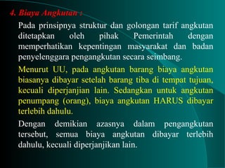 4. Biaya Angkutan :
Pada prinsipnya struktur dan golongan tarif angkutan
ditetapkan oleh pihak Pemerintah dengan
memperhatikan kepentingan masyarakat dan badan
penyelenggara pengangkutan secara seimbang.
Menurut UU, pada angkutan barang biaya angkutan
biasanya dibayar setelah barang tiba di tempat tujuan,
kecuali diperjanjian lain. Sedangkan untuk angkutan
penumpang (orang), biaya angkutan HARUS dibayar
terlebih dahulu.
Dengan demikian azasnya dalam pengangkutan
tersebut, semua biaya angkutan dibayar terlebih
dahulu, kecuali diperjanjikan lain.
 
