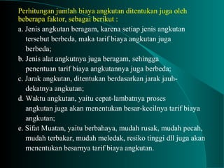 Perhitungan jumlah biaya angkutan ditentukan juga oleh
beberapa faktor, sebagai berikut :
a. Jenis angkutan beragam, karena setiap jenis angkutan
tersebut berbeda, maka tarif biaya angkutan juga
berbeda;
b. Jenis alat angkutnya juga beragam, sehingga
penentuan tarif biaya angkutannya juga berbeda;
c. Jarak angkutan, ditentukan berdasarkan jarak jauh-
dekatnya angkutan;
d. Waktu angkutan, yaitu cepat-lambatnya proses
angkutan juga akan menentukan besar-kecilnya tarif biaya
angkutan;
e. Sifat Muatan, yaitu berbahaya, mudah rusak, mudah pecah,
mudah terbakar, mudah meledak, resiko tinggi dll juga akan
menentukan besarnya tarif biaya angkutan.
 