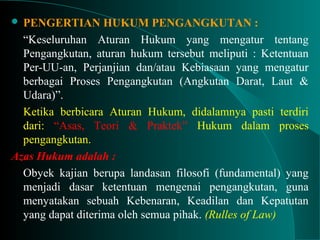  PENGERTIAN HUKUM PENGANGKUTAN :
“Keseluruhan Aturan Hukum yang mengatur tentang
Pengangkutan, aturan hukum tersebut meliputi : Ketentuan
Per-UU-an, Perjanjian dan/atau Kebiasaan yang mengatur
berbagai Proses Pengangkutan (Angkutan Darat, Laut &
Udara)”.
Ketika berbicara Aturan Hukum, didalamnya pasti terdiri
dari: “Asas, Teori & Praktek” Hukum dalam proses
pengangkutan.
Azas Hukum adalah :
Obyek kajian berupa landasan filosofi (fundamental) yang
menjadi dasar ketentuan mengenai pengangkutan, guna
menyatakan sebuah Kebenaran, Keadilan dan Kepatutan
yang dapat diterima oleh semua pihak. (Rulles of Law)
 