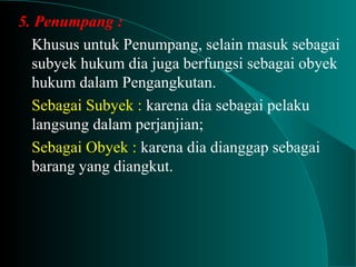 5. Penumpang :
Khusus untuk Penumpang, selain masuk sebagai
subyek hukum dia juga berfungsi sebagai obyek
hukum dalam Pengangkutan.
Sebagai Subyek : karena dia sebagai pelaku
langsung dalam perjanjian;
Sebagai Obyek : karena dia dianggap sebagai
barang yang diangkut.
 