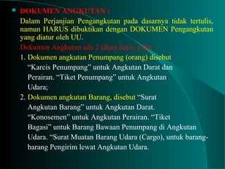  DOKUMEN ANGKUTAN :
Dalam Perjanjian Pengangkutan pada dasarnya tidak tertulis,
namun HARUS dibuktikan dengan DOKUMEN Pengangkutan
yang diatur oleh UU.
Dokumen Angkutan ada 2 (dua) Jenis, yaitu :
1. Dokumen angkutan Penumpang (orang) disebut
“Karcis Penumpang” untuk Angkutan Darat dan
Perairan. “Tiket Penumpang” untuk Angkutan
Udara;
2. Dokumen angkutan Barang, disebut “Surat
Angkutan Barang” untuk Angkutan Darat.
“Konosemen” untuk Angkutan Perairan. “Tiket
Bagasi” untuk Barang Bawaan Penumpang di Angkutan
Udara. “Surat Muatan Barang Udara (Cargo), untuk barang-
barang Pengirim lewat Angkutan Udara.
 