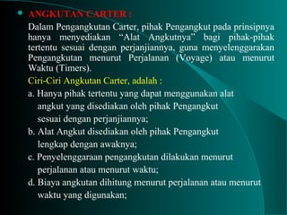  ANGKUTAN CARTER :
Dalam Pengangkutan Carter, pihak Pengangkut pada prinsipnya
hanya menyediakan “Alat Angkutnya” bagi pihak-pihak
tertentu sesuai dengan perjanjiannya, guna menyelenggarakan
Pengangkutan menurut Perjalanan (Voyage) atau menurut
Waktu (Timers).
Ciri-Ciri Angkutan Carter, adalah :
a. Hanya pihak tertentu yang dapat menggunakan alat
angkut yang disediakan oleh pihak Pengangkut
sesuai dengan perjanjiannya;
b. Alat Angkut disediakan oleh pihak Pengangkut
lengkap dengan awaknya;
c. Penyelenggaraan pengangkutan dilakukan menurut
perjalanan atau menurut waktu;
d. Biaya angkutan dihitung menurut perjalanan atau menurut
waktu yang digunakan;
 
