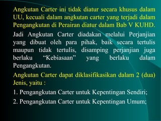 Angkutan Carter ini tidak diatur secara khusus dalam
UU, kecuali dalam angkutan carter yang terjadi dalam
Pengangkutan di Perairan diatur dalam Bab V KUHD.
Jadi Angkutan Carter diadakan melalui Perjanjian
yang dibuat oleh para pihak, baik secara tertulis
maupun tidak tertulis, disamping perjanjian juga
berlaku “Kebiasaan” yang berlaku dalam
Pengangkutan.
Angkutan Carter dapat diklasifikasikan dalam 2 (dua)
Jenis, yaitu :
1. Pengangkutan Carter untuk Kepentingan Sendiri;
2. Pengangkutan Carter untuk Kepentingan Umum;
 