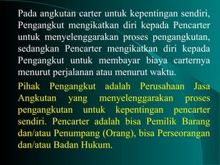 Pada angkutan carter untuk kepentingan sendiri,
Pengangkut mengikatkan diri kepada Pencarter
untuk menyelenggarakan proses pengangkutan,
sedangkan Pencarter mengikatkan diri kepada
Pengangkut untuk membayar biaya carternya
menurut perjalanan atau menurut waktu.
Pihak Pengangkut adalah Perusahaan Jasa
Angkutan yang menyelenggarakan proses
pengangkutan untuk kepentingan pencarter
sendiri. Pencarter adalah bisa Pemilik Barang
dan/atau Penumpang (Orang), bisa Perseorangan
dan/atau Badan Hukum.
 