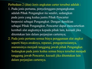 Perbedaan 2 (dua) Jenis angkutan carter tersebut adalah :
1. Pada jenis pertama, penyelenggara pengangkutan
adalah Pihak Pengangkut itu sendiri, sedangkan
pada jenis yang kedua justru Pihak Pencarter
berposisi sebagai Pengangkut. Dengan demikian
sebagai Pihak Pengangkut, Pencarter dapat mencarterkan
kembali alat angkutnya kepada pihak lain, kecuali jika
ditentukan lain dalam perjanjian carternya;
2. Pada jenis pertama semua biaya penggunaan alat angkut
seperti biaya awaknya, reparasi, pengoperasiannya,
asuransinya menjadi tanggung jawab pihak Pengangkut.
Sedangkan pada jenis kedua semua biaya tersebut menjadi
tanggung jawab Pencarter, kecuali jika ditentukan lain
dalam perjanjian carternya.
 