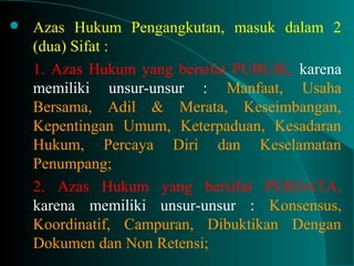  Azas Hukum Pengangkutan, masuk dalam 2
(dua) Sifat :
1. Azas Hukum yang bersifat PUBLIK, karena
memiliki unsur-unsur : Manfaat, Usaha
Bersama, Adil & Merata, Keseimbangan,
Kepentingan Umum, Keterpaduan, Kesadaran
Hukum, Percaya Diri dan Keselamatan
Penumpang;
2. Azas Hukum yang bersifat PERDATA,
karena memiliki unsur-unsur : Konsensus,
Koordinatif, Campuran, Dibuktikan Dengan
Dokumen dan Non Retensi;
 