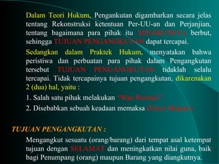 Dalam Teori Hukum, Pengankutan digambarkan secara jelas
tentang Rekonstruksi ketentuan Per-UU-an dan Perjanjian,
tentang bagaimana para pihak itu SEHARUSNYA berbut,
sehingga TUJUAN PENGANGKUTAN dapat tercapai.
Sedangkan dalam Praktek Hukum, menyatakan bahwa
peristiwa dan perbuatan para pihak dalam Pengangkutan
tersebut TUJUAN PENGANGKUTAN tidaklah selalu
tercapai. Tidak tercapainya tujuan pengangkutan, dikarenakan
2 (dua) hal, yaitu :
1. Salah satu pihak melakukan “Wan Prestasi”;
2. Disebabkan sebuah keadaan memaksa (Force Majeur);
TUJUAN PENGANGKUTAN :
Mengangkut sesuatu (orang/barang) dari tempat asal ketempat
tujuan dengan SELAMAT dan meningkatkan nilai guna, baik
bagi Penumpang (orang) maupun Barang yang diangkutnya.
 