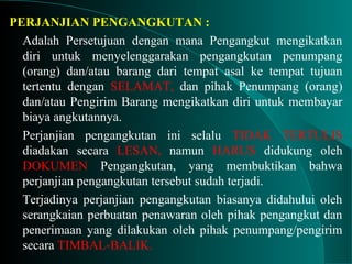 PERJANJIAN PENGANGKUTAN :
Adalah Persetujuan dengan mana Pengangkut mengikatkan
diri untuk menyelenggarakan pengangkutan penumpang
(orang) dan/atau barang dari tempat asal ke tempat tujuan
tertentu dengan SELAMAT, dan pihak Penumpang (orang)
dan/atau Pengirim Barang mengikatkan diri untuk membayar
biaya angkutannya.
Perjanjian pengangkutan ini selalu TIDAK TERTULIS
diadakan secara LESAN, namun HARUS didukung oleh
DOKUMEN Pengangkutan, yang membuktikan bahwa
perjanjian pengangkutan tersebut sudah terjadi.
Terjadinya perjanjian pengangkutan biasanya didahului oleh
serangkaian perbuatan penawaran oleh pihak pengangkut dan
penerimaan yang dilakukan oleh pihak penumpang/pengirim
secara TIMBAL-BALIK.
 