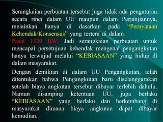 Serangkaian perbuatan tersebut juga tidak ada pengaturan
secara rinci dalam UU maupun dalam Perjanjiannya,
melainkan hanya di dasarkan pada “Pernyataan
Kehendak/Konsensus” yang tertera di dalam
Pasal 1320 BW. Jadi serangkaian perbuatan untuk
mencapai persetujuan kehendak mengenai pengangkutan
hanya terwujud melalui “KEBIASAAN” yang hidup di
dalam masyarakat.
Dengan demikian di dalam UU Pengangkutan, telah
ditentukan bahwa Pengangkutan baru diselenggarakan
setelah biaya angkutan tersebut dibayar terlebih dahulu.
Namun disamping ketentuan UU, juga berlaku
“KEBIASAAN” yang berlaku dan berkembang di
masyarakat dimana biaya angkutan dapat dibayar
kemudian.
 