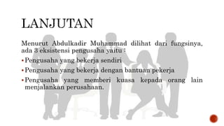 Menurut Abdulkadir Muhammad dilihat dari fungsinya,
ada 3 eksistensi pengusaha yaitu :
Pengusaha yang bekerja sendiri
Pengusaha yang bekerja dengan bantuan pekerja
Pengusaha yang memberi kuasa kepada orang lain
menjalankan perusahaan.
 