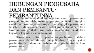 Di dalam menjalankan kegiatan suatu perusahaan
yang dipimpin oleh seorang pengisaha tidak mungkin
melakukan usahanya seorang diri, apalagi jika perusahaan
tersebut dalam skala besar. Oleh karena itu, diperlukan
bantuan orang/pihak lain untuk membantu melakukan
kegiatan-kegiatan usaha tersebut.
Sementara itu, pembantu-pembantu dalam
perusahaan dapat dibagi menjadi dua fungsi, yakni
pembantu di dalam perusahaan dan pembantu di luar
perusahaan.
 