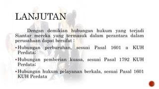 Dengan demikian hubungan hukum yang terjadi
Siantar mereka yang termasuk dalam perantara dalam
perusahaan dapat bersifat :
Hubungan perburuhan, sesuai Pasal 1601 a KUH
Perdata;
Hubungan pemberian kuasa, sesuai Pasal 1792 KUH
Perdata;
Hubungan hukum pelayanan berkala, sesuai Pasal 1601
KUH Perdata
 