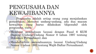 Pengusaha adalah setiap orang yang menjalankan
perusahaan. Menurut undang-undang, ada dua macam
kewajiban yang harus dilakukan (dipenuhi) oleh
pengusaha, yaitu :
Membuat pembukuan (sesuai dengan Pasal 6 KUH
Dagang Undang-Undang Nomor 8 tahun 1997 tentang
Dokumen Perusahaan), dan
Mendaftarkan perusahaannya (sesuai Undang-Undang
Nomor 3 tahun 1982 tentang Wajib Daftar Perusahaan).
 