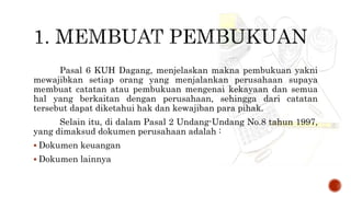 Pasal 6 KUH Dagang, menjelaskan makna pembukuan yakni
mewajibkan setiap orang yang menjalankan perusahaan supaya
membuat catatan atau pembukuan mengenai kekayaan dan semua
hal yang berkaitan dengan perusahaan, sehingga dari catatan
tersebut dapat diketahui hak dan kewajiban para pihak.
Selain itu, di dalam Pasal 2 Undang-Undang No.8 tahun 1997,
yang dimaksud dokumen perusahaan adalah :
 Dokumen keuangan
 Dokumen lainnya
 