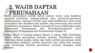  Daftar perusahaan adalah daftar catatan resmi yang diadakan
menurut ketentuan undang-undang atau peraturan-peraturan
pelaksanaanya, memuat hal-hal yang wajib didaftarkan oleh setiap
perusahaan dan disahkan oleh pejabat yang berwenang dari kantor
pendaftaran perusahaan. Daftar perusahaan harus didaftarkan pada
Departemen Perdagangan dan Perindustrian/kanwil serta
Departemen Perdagangan dan Perindustrian Tingkat II.
 Dalam Pasal 3 Undang-undang Nomor 3 tahun 1982 disebutkan
bahwa daftar perusahaan bersifat terbuka. Pendaftaran wajib
dilakukan dalam jangka waktu tiga bulan setelah perusahaan mulai
menjalankan usahanya setelah menerima izin usaha dari instansi
yang berwenang barulah perusahaan tersebut dianggap telah
berjalan.
 