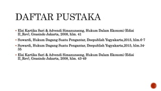  Elsi Kartika Sari & Advendi Simanunsong, Hukum Dalam Ekonomi (Edisi
II_Rev), Grasindo Jakarta, 2008, hlm. 41
 Suwardi, Hukum Dagang Suatu Pengantar, Deepublish Yogyakarta,2015, hlm.6-7
 Suwardi, Hukum Dagang Suatu Pengantar, Deepublish Yogyakarta,2015, hlm.34-
35
 Elsi Kartika Sari & Advendi Simanunsong, Hukum Dalam Ekonomi (Edisi
II_Rev), Grasindo Jakarta, 2008, hlm. 43-49
 