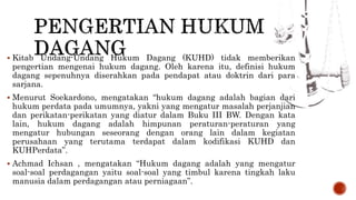  Kitab Undang-Undang Hukum Dagang (KUHD) tidak memberikan
pengertian mengenai hukum dagang. Oleh karena itu, definisi hukum
dagang sepenuhnya diserahkan pada pendapat atau doktrin dari para
sarjana.
 Menurut Soekardono, mengatakan “hukum dagang adalah bagian dari
hukum perdata pada umumnya, yakni yang mengatur masalah perjanjian
dan perikatan-perikatan yang diatur dalam Buku III BW. Dengan kata
lain, hukum dagang adalah himpunan peraturan-peraturan yang
mengatur hubungan seseorang dengan orang lain dalam kegiatan
perusahaan yang terutama terdapat dalam kodifikasi KUHD dan
KUHPerdata”.
 Achmad Ichsan , mengatakan “Hukum dagang adalah yang mengatur
soal-soal perdagangan yaitu soal-soal yang timbul karena tingkah laku
manusia dalam perdagangan atau perniagaan”.
 