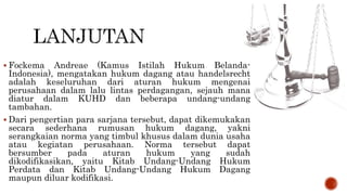  Fockema Andreae (Kamus Istilah Hukum Belanda-
Indonesia), mengatakan hukum dagang atau handelsrecht
adalah keseluruhan dari aturan hukum mengenai
perusahaan dalam lalu lintas perdagangan, sejauh mana
diatur dalam KUHD dan beberapa undang-undang
tambahan.
 Dari pengertian para sarjana tersebut, dapat dikemukakan
secara sederhana rumusan hukum dagang, yakni
serangkaian norma yang timbul khusus dalam dunia usaha
atau kegiatan perusahaan. Norma tersebut dapat
bersumber pada aturan hukum yang sudah
dikodifikasikan, yaitu Kitab Undang-Undang Hukum
Perdata dan Kitab Undang-Undang Hukum Dagang
maupun diluar kodifikasi.
 