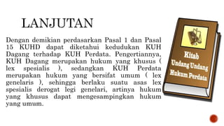 Dengan demikian perdasarkan Pasal 1 dan Pasal
15 KUHD dapat diketahui kedudukan KUH
Dagang terhadap KUH Perdata. Pengertiannya,
KUH Dagang merupakan hukum yang khusus (
lex spesialis ), sedangkan KUH Perdata
merupakan hukum yang bersifat umum ( lex
genelaris ), sehingga berlaku suatu asas lex
spesialis derogat legi genelari, artinya hukum
yang khusus dapat mengesampingkan hukum
yang umum.
 