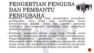  Pengusaha adalah orang yang menjalankan perusahaan
perdagangan atau orang yang memberikan kuasa
perusahaannya kepada orang lain, apabila seseorang
melakukan atau menyuruh melakukan suatu perusahaan
disebut pengusaha.
 Pembantu pengusaha adalah orang yang bekerja untuk
membantu pengusaha dalam menjalankan perusahaannya.
Pengertianpembantu pengusaha menurut Abdulkadir
Muhammad adalah bahwasanya pembantu pengusaha adalah
setiap orang yang melakukan perbuatan membantu pengusaha
dalam menjalankan perusahaan dengan memperoleh upah.
 