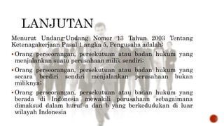 Menurut Undang-Undang Nomor 13 Tahun 2003 Tentang
Ketenagakerjaan Pasal 1 angka 5, Pengusaha adalah:
 Orang perseorangan, persekutuan atau badan hukum yang
menjalankan suatu perusahaan milik sendiri;
 Orang perseorangan, persekutuan atau badan hukum yang
secara berdiri sendiri menjalankan perusahaan bukan
miliknya;
 Orang perseorangan, persekutuan atau badan hukum yang
berada di Indonesia mewakili perusahaan sebagaimana
dimaksud dalam huruf a dan b yang berkedudukan di luar
wilayah Indonesia
 