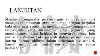 Misalnya pengusaha perseorangan yang setiap hari
menjajakan makanan atau minuman dengan berjalan
kaki atau naik sepeda, ia melakukannya dengan sendiri
tanpa ada yang membantu atau pegawai yang
membantunya, atau bahkan ia menyuruh orang lain
untuk melakukan pekerjaan di dalam perusahaannya
karena kurang ahlinya dalam pekerjaan itu sendiri,
hanya mempunyai modal untuk jalannya suatu
perusahaan.
 