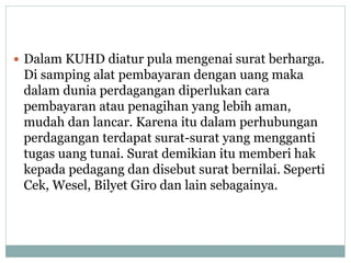  Dalam KUHD diatur pula mengenai surat berharga.
Di samping alat pembayaran dengan uang maka
dalam dunia perdagangan diperlukan cara
pembayaran atau penagihan yang lebih aman,
mudah dan lancar. Karena itu dalam perhubungan
perdagangan terdapat surat-surat yang mengganti
tugas uang tunai. Surat demikian itu memberi hak
kepada pedagang dan disebut surat bernilai. Seperti
Cek, Wesel, Bilyet Giro dan lain sebagainya.
 