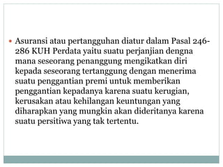  Asuransi atau pertangguhan diatur dalam Pasal 246-
286 KUH Perdata yaitu suatu perjanjian dengna
mana seseorang penanggung mengikatkan diri
kepada seseorang tertanggung dengan menerima
suatu penggantian premi untuk memberikan
penggantian kepadanya karena suatu kerugian,
kerusakan atau kehilangan keuntungan yang
diharapkan yang mungkin akan dideritanya karena
suatu persitiwa yang tak tertentu.
 