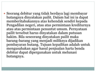  Seorang debitur yang tidak berdaya lagi membayar
hutangnya dinyatakan pailit. Dalam hal ini ia dapat
memberitahukannya atas kehendak sendiri kepada
Pengadilan negeri, atau atas permintaan krediturnya
atau atas permintaan penuntut umum. Pernyataan
pailit tersebut harus dinyatakan dalam putusan
hakim. Bila seseorang dinyatakan pailit maka
barang-barang yang menjadi miliknya dijadikan
pembayaran hutang. Tujuan kepailitan adalah untuk
mengusahakan agar hasul penjualan harta benda
debitur dapat dipergunakan untuk melunasi
hutangnya.
 
