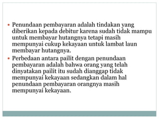  Penundaan pembayaran adalah tindakan yang
diberikan kepada debitur karena sudah tidak mampu
untuk membayar hutangnya tetapi masih
mempunyai cukup kekayaan untuk lambat laun
membayar hutangnya.
 Perbedaan antara pailit dengan penundaan
pembayaran adalah bahwa orang yang telah
dinyatakan pailit itu sudah dianggap tidak
mempunyai kekayaan sedangkan dalam hal
penundaan pembayaran orangnya masih
mempunyai kekayaan.
 