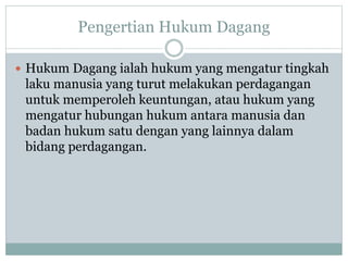 Pengertian Hukum Dagang
 Hukum Dagang ialah hukum yang mengatur tingkah
laku manusia yang turut melakukan perdagangan
untuk memperoleh keuntungan, atau hukum yang
mengatur hubungan hukum antara manusia dan
badan hukum satu dengan yang lainnya dalam
bidang perdagangan.
 