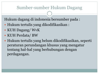 Sumber-sumber Hukum Dagang
Hukum dagang di indonesia bersumber pada :
 Hukum tertulis yang dikodifikasikan :
 KUH Dagang/ WvK
 KUH Perdata/ BW
 Hukum tertulis yang belum dikodifikasikan, seperti
peraturan perundangan khusus yang mengatur
tentang hal-hal yang berhubungan dengan
perdagangan.
 