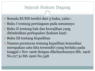 Sejarah Hukum Dagang
 Semula KUHD terdiri dari 3 buku, yaitu :
 Buku I tentang perniagaan pada umumnya
 Buku II tentang hak dan kewajiban yang
ditimbulkan perkapalan (hukum laut)
 Buku III tentang Kepailitan
 Namun peraturan tentang kepailitan kemudian
merupakan satu kita tersendiri yang berlaku pada
tanggal 1 Nov 1906 dengan dikeluarkannya Stb. 1906
No.217 jo Stb 1906 No.348
 