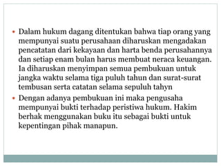 Dalam hukum dagang ditentukan bahwa tiap orang yang
mempunyai suatu perusahaan diharuskan mengadakan
pencatatan dari kekayaan dan harta benda perusahannya
dan setiap enam bulan harus membuat neraca keuangan.
Ia diharuskan menyimpan semua pembukuan untuk
jangka waktu selama tiga puluh tahun dan surat-surat
tembusan serta catatan selama sepuluh tahyn
 Dengan adanya pembukuan ini maka pengusaha
mempunyai bukti terhadap peristiwa hukum. Hakim
berhak menggunakan buku itu sebagai bukti untuk
kepentingan pihak manapun.
 
